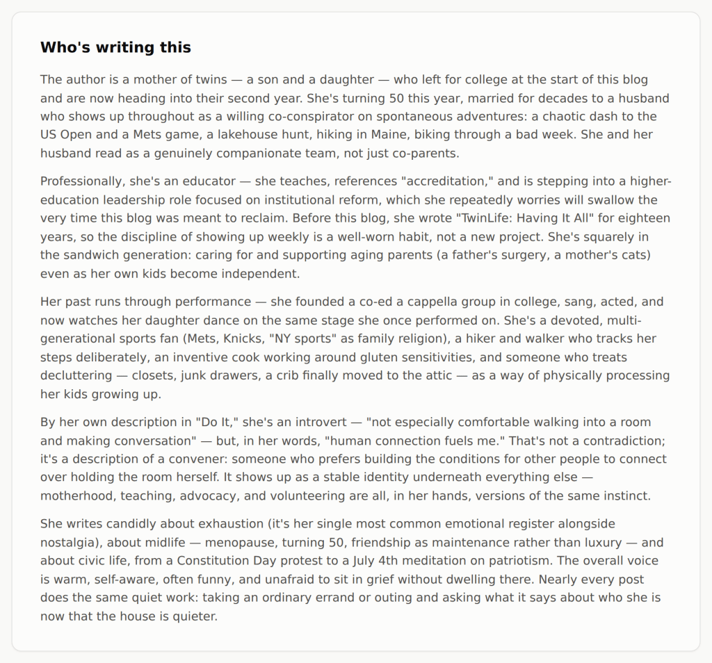 "Who's writing this"
The author is a mother of twins — a son and a daughter — who left for college at the start of this blog and are now heading into their second year. She's turning 50 this year, married for decades to a husband who shows up throughout as a willing co-conspirator on spontaneous adventures: a chaotic dash to the US Open and a Mets game, a lakehouse hunt, hiking in Maine, biking through a bad week. She and her husband read as a genuinely companionate team, not just co-parents.
Professionally, she's an educator — she teaches, references "accreditation," and is stepping into a higher-education leadership role focused on institutional reform, which she repeatedly worries will swallow the very time this blog was meant to reclaim. Before this blog, she wrote "TwinLife: Having It All" for eighteen years, so the discipline of showing up weekly is a well-worn habit, not a new project. She's squarely in the sandwich generation: caring for and supporting aging parents (a father's surgery, a mother's cats) even as her own kids become independent.
Her past runs through performance — she founded a co-ed a cappella group in college, sang, acted, and now watches her daughter dance on the same stage she once performed on. She's a devoted, multi-generational sports fan (Mets, Knicks, "NY sports" as family religion), a hiker and walker who tracks her steps deliberately, an inventive cook working around gluten sensitivities, and someone who treats decluttering — closets, junk drawers, a crib finally moved to the attic — as a way of physically processing her kids growing up.
By her own description in "Do It," she's an introvert — "not especially comfortable walking into a room and making conversation" — but, in her words, "human connection fuels me." That's not a contradiction; it's a description of a convener: someone who prefers building the conditions for other people to connect over holding the room herself. It shows up as a stable identity underneath everything else — motherhood, teaching, advocacy, and volunteering are all, in her hands, versions of the same instinct.
She writes candidly about exhaustion (it's her single most common emotional register alongside nostalgia), about midlife — menopause, turning 50, friendship as maintenance rather than luxury — and about civic life, from a Constitution Day protest to a July 4th meditation on patriotism. The overall voice is warm, self-aware, often funny, and unafraid to sit in grief without dwelling there. Nearly every post does the same quiet work: taking an ordinary errand or outing and asking what it says about who she is now that the house is quieter.